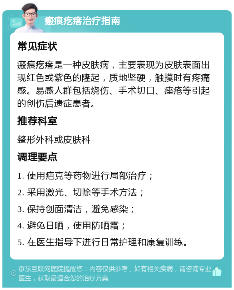 瘢痕疙瘩治疗指南 常见症状 瘢痕疙瘩是一种皮肤病，主要表现为皮肤表面出现红色或紫色的隆起，质地坚硬，触摸时有疼痛感。易感人群包括烧伤、手术切口、痤疮等引起的创伤后遗症患者。 推荐科室 整形外科或皮肤科 调理要点 1. 使用疤克等药物进行局部治疗； 2. 采用激光、切除等手术方法； 3. 保持创面清洁，避免感染； 4. 避免日晒，使用防晒霜； 5. 在医生指导下进行日常护理和康复训练。