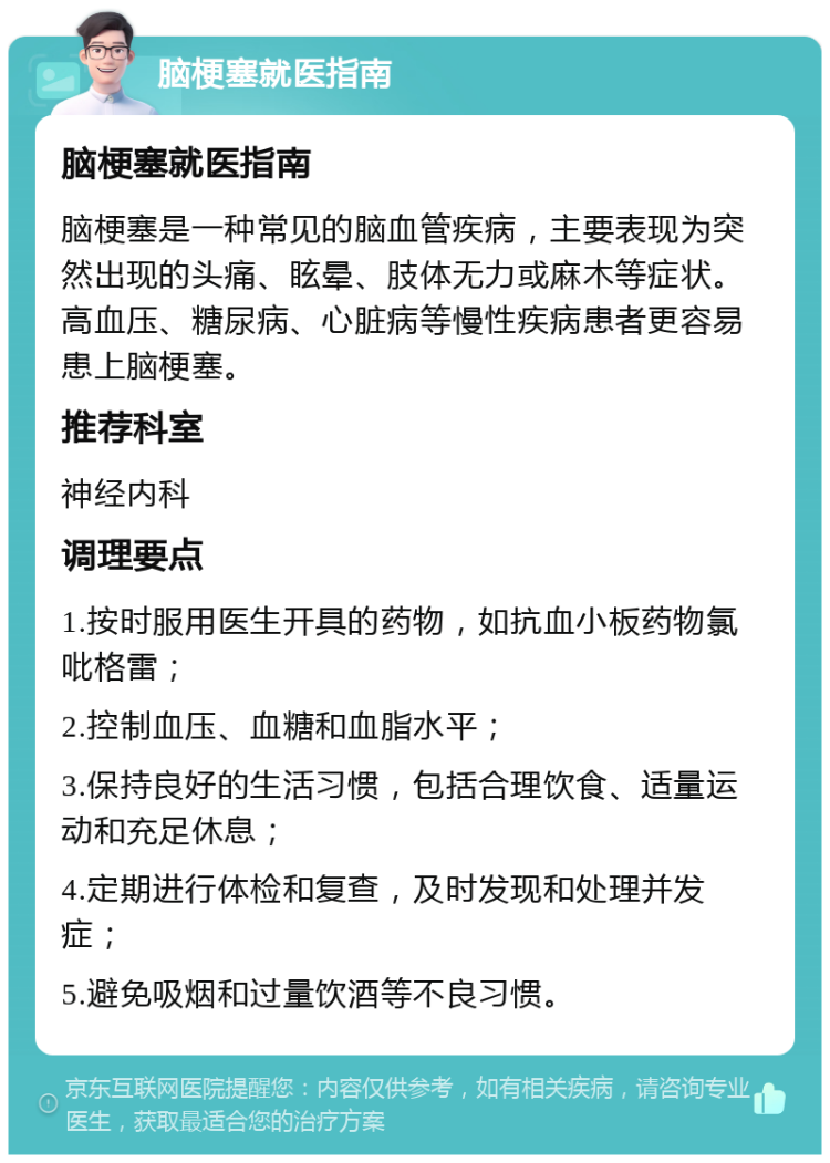 脑梗塞就医指南 脑梗塞就医指南 脑梗塞是一种常见的脑血管疾病，主要表现为突然出现的头痛、眩晕、肢体无力或麻木等症状。高血压、糖尿病、心脏病等慢性疾病患者更容易患上脑梗塞。 推荐科室 神经内科 调理要点 1.按时服用医生开具的药物，如抗血小板药物氯吡格雷； 2.控制血压、血糖和血脂水平； 3.保持良好的生活习惯，包括合理饮食、适量运动和充足休息； 4.定期进行体检和复查，及时发现和处理并发症； 5.避免吸烟和过量饮酒等不良习惯。