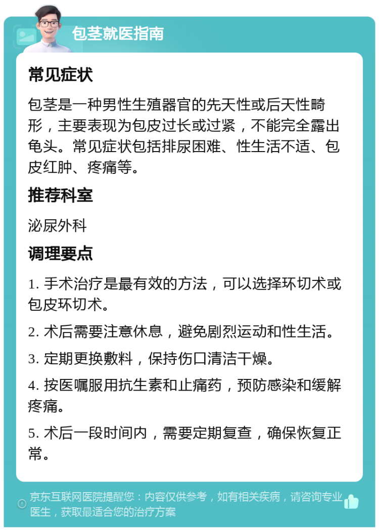 包茎就医指南 常见症状 包茎是一种男性生殖器官的先天性或后天性畸形，主要表现为包皮过长或过紧，不能完全露出龟头。常见症状包括排尿困难、性生活不适、包皮红肿、疼痛等。 推荐科室 泌尿外科 调理要点 1. 手术治疗是最有效的方法，可以选择环切术或包皮环切术。 2. 术后需要注意休息，避免剧烈运动和性生活。 3. 定期更换敷料，保持伤口清洁干燥。 4. 按医嘱服用抗生素和止痛药，预防感染和缓解疼痛。 5. 术后一段时间内，需要定期复查，确保恢复正常。