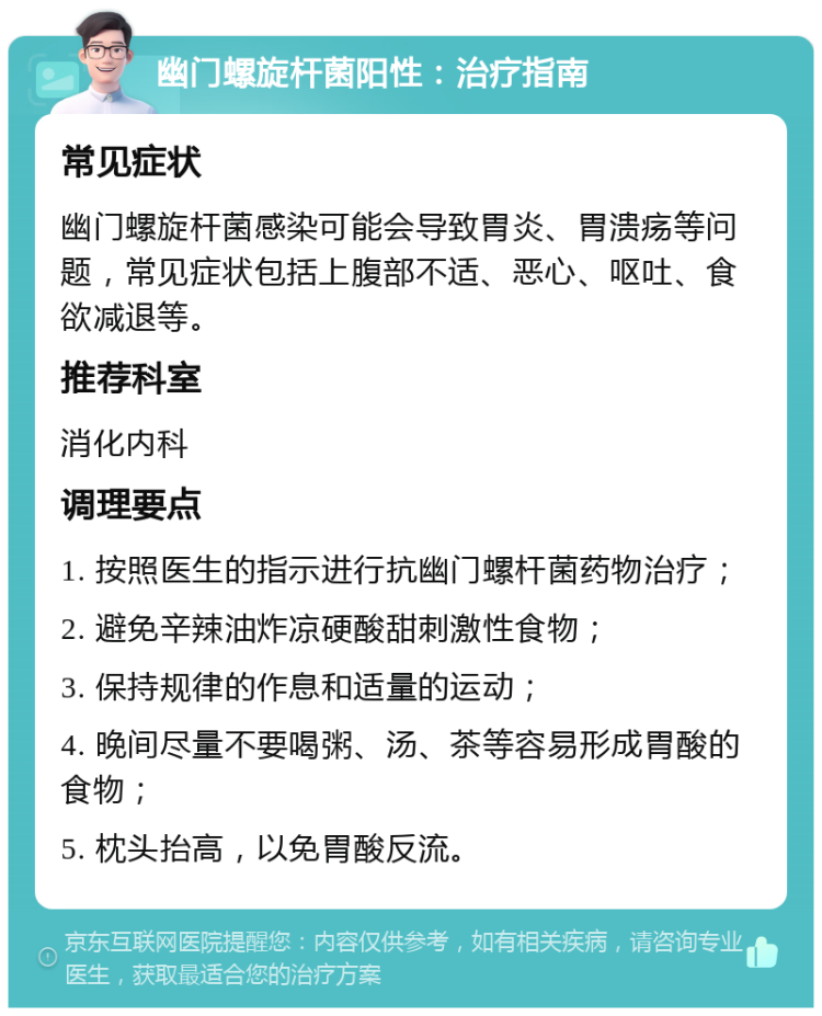 幽门螺旋杆菌阳性：治疗指南 常见症状 幽门螺旋杆菌感染可能会导致胃炎、胃溃疡等问题，常见症状包括上腹部不适、恶心、呕吐、食欲减退等。 推荐科室 消化内科 调理要点 1. 按照医生的指示进行抗幽门螺杆菌药物治疗； 2. 避免辛辣油炸凉硬酸甜刺激性食物； 3. 保持规律的作息和适量的运动； 4. 晚间尽量不要喝粥、汤、茶等容易形成胃酸的食物； 5. 枕头抬高，以免胃酸反流。