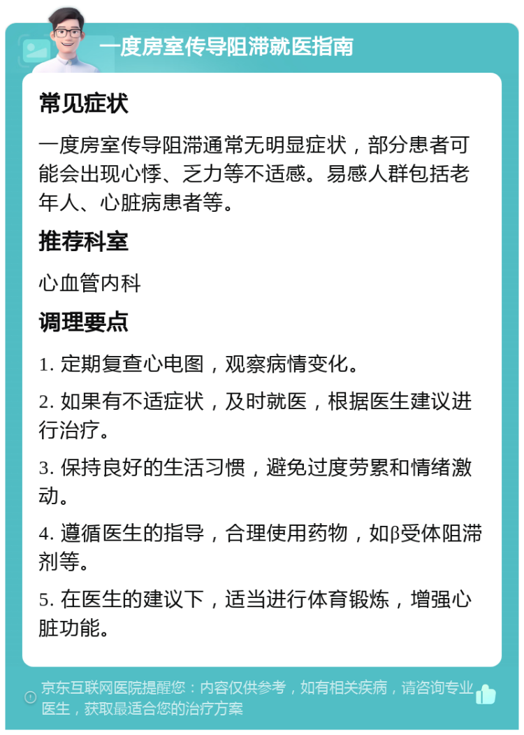 一度房室传导阻滞就医指南 常见症状 一度房室传导阻滞通常无明显症状，部分患者可能会出现心悸、乏力等不适感。易感人群包括老年人、心脏病患者等。 推荐科室 心血管内科 调理要点 1. 定期复查心电图，观察病情变化。 2. 如果有不适症状，及时就医，根据医生建议进行治疗。 3. 保持良好的生活习惯，避免过度劳累和情绪激动。 4. 遵循医生的指导，合理使用药物，如β受体阻滞剂等。 5. 在医生的建议下，适当进行体育锻炼，增强心脏功能。