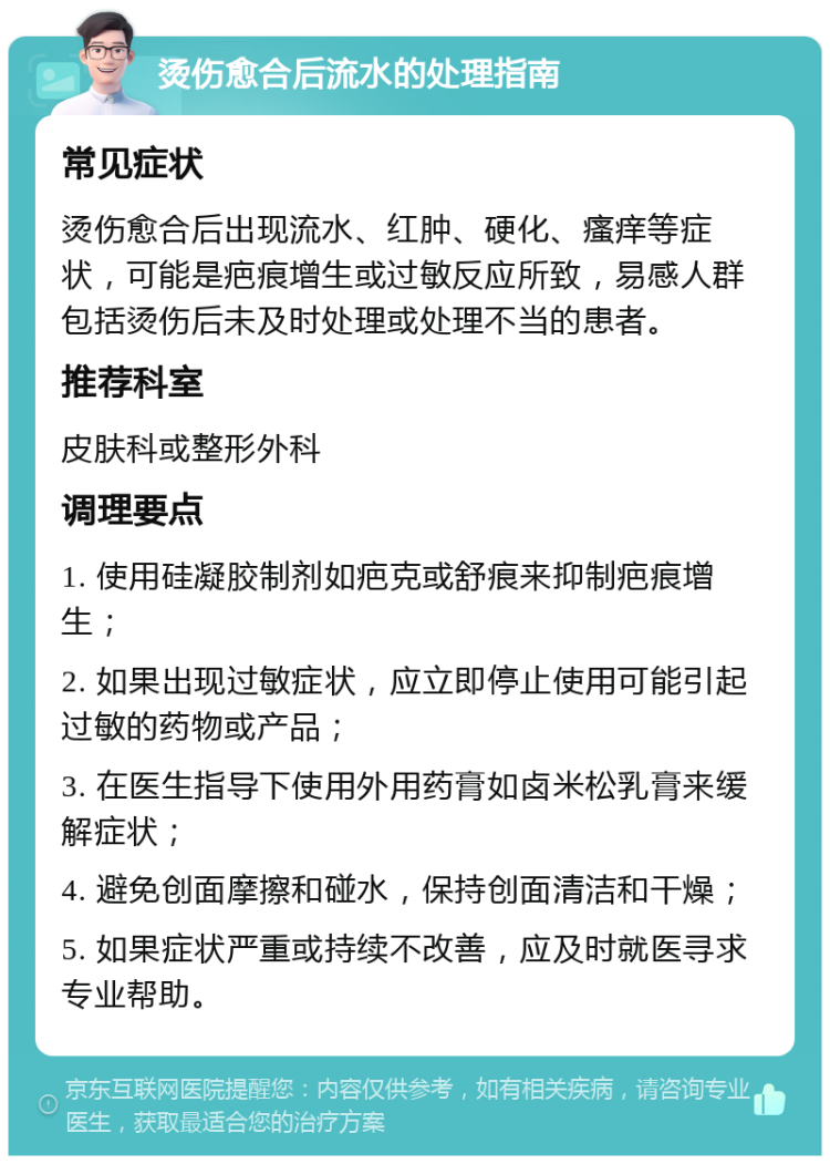 烫伤愈合后流水的处理指南 常见症状 烫伤愈合后出现流水、红肿、硬化、瘙痒等症状，可能是疤痕增生或过敏反应所致，易感人群包括烫伤后未及时处理或处理不当的患者。 推荐科室 皮肤科或整形外科 调理要点 1. 使用硅凝胶制剂如疤克或舒痕来抑制疤痕增生； 2. 如果出现过敏症状，应立即停止使用可能引起过敏的药物或产品； 3. 在医生指导下使用外用药膏如卤米松乳膏来缓解症状； 4. 避免创面摩擦和碰水，保持创面清洁和干燥； 5. 如果症状严重或持续不改善，应及时就医寻求专业帮助。