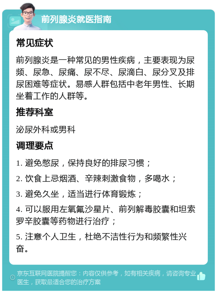 前列腺炎就医指南 常见症状 前列腺炎是一种常见的男性疾病，主要表现为尿频、尿急、尿痛、尿不尽、尿滴白、尿分叉及排尿困难等症状。易感人群包括中老年男性、长期坐着工作的人群等。 推荐科室 泌尿外科或男科 调理要点 1. 避免憋尿，保持良好的排尿习惯； 2. 饮食上忌烟酒、辛辣刺激食物，多喝水； 3. 避免久坐，适当进行体育锻炼； 4. 可以服用左氧氟沙星片、前列解毒胶囊和坦索罗辛胶囊等药物进行治疗； 5. 注意个人卫生，杜绝不洁性行为和频繁性兴奋。