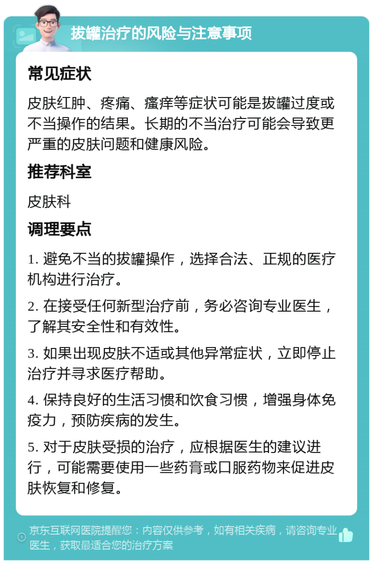 拔罐治疗的风险与注意事项 常见症状 皮肤红肿、疼痛、瘙痒等症状可能是拔罐过度或不当操作的结果。长期的不当治疗可能会导致更严重的皮肤问题和健康风险。 推荐科室 皮肤科 调理要点 1. 避免不当的拔罐操作，选择合法、正规的医疗机构进行治疗。 2. 在接受任何新型治疗前，务必咨询专业医生，了解其安全性和有效性。 3. 如果出现皮肤不适或其他异常症状，立即停止治疗并寻求医疗帮助。 4. 保持良好的生活习惯和饮食习惯，增强身体免疫力，预防疾病的发生。 5. 对于皮肤受损的治疗，应根据医生的建议进行，可能需要使用一些药膏或口服药物来促进皮肤恢复和修复。