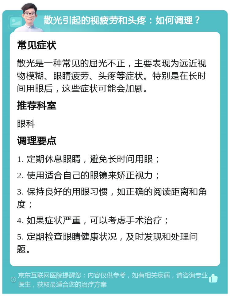 散光引起的视疲劳和头疼：如何调理？ 常见症状 散光是一种常见的屈光不正，主要表现为远近视物模糊、眼睛疲劳、头疼等症状。特别是在长时间用眼后，这些症状可能会加剧。 推荐科室 眼科 调理要点 1. 定期休息眼睛，避免长时间用眼； 2. 使用适合自己的眼镜来矫正视力； 3. 保持良好的用眼习惯，如正确的阅读距离和角度； 4. 如果症状严重，可以考虑手术治疗； 5. 定期检查眼睛健康状况，及时发现和处理问题。