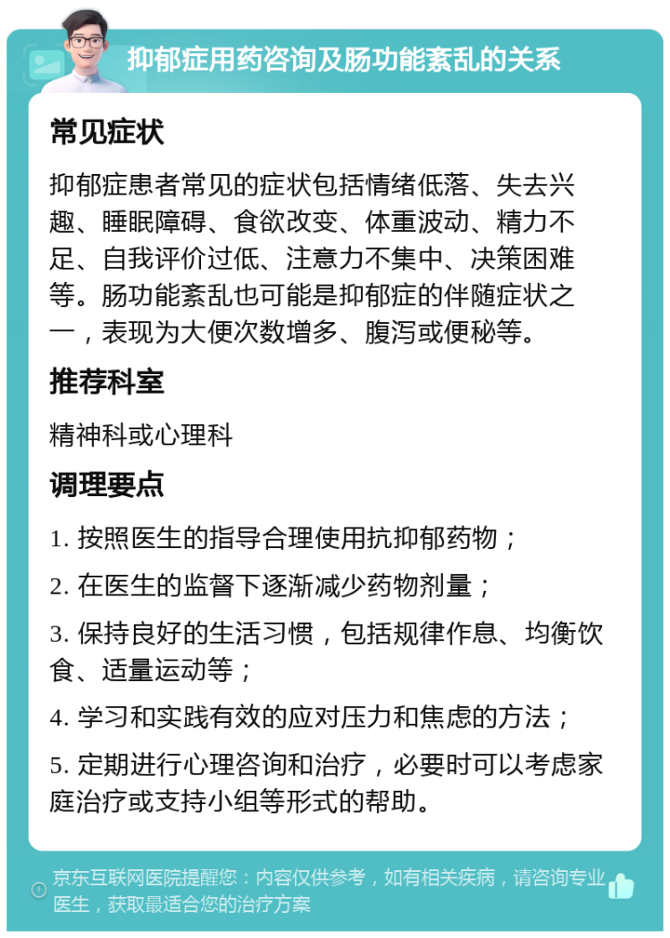 抑郁症用药咨询及肠功能紊乱的关系 常见症状 抑郁症患者常见的症状包括情绪低落、失去兴趣、睡眠障碍、食欲改变、体重波动、精力不足、自我评价过低、注意力不集中、决策困难等。肠功能紊乱也可能是抑郁症的伴随症状之一，表现为大便次数增多、腹泻或便秘等。 推荐科室 精神科或心理科 调理要点 1. 按照医生的指导合理使用抗抑郁药物； 2. 在医生的监督下逐渐减少药物剂量； 3. 保持良好的生活习惯，包括规律作息、均衡饮食、适量运动等； 4. 学习和实践有效的应对压力和焦虑的方法； 5. 定期进行心理咨询和治疗，必要时可以考虑家庭治疗或支持小组等形式的帮助。