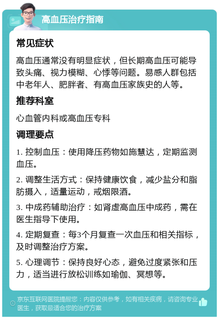 高血压治疗指南 常见症状 高血压通常没有明显症状，但长期高血压可能导致头痛、视力模糊、心悸等问题。易感人群包括中老年人、肥胖者、有高血压家族史的人等。 推荐科室 心血管内科或高血压专科 调理要点 1. 控制血压：使用降压药物如施慧达，定期监测血压。 2. 调整生活方式：保持健康饮食，减少盐分和脂肪摄入，适量运动，戒烟限酒。 3. 中成药辅助治疗：如肾虚高血压中成药，需在医生指导下使用。 4. 定期复查：每3个月复查一次血压和相关指标，及时调整治疗方案。 5. 心理调节：保持良好心态，避免过度紧张和压力，适当进行放松训练如瑜伽、冥想等。