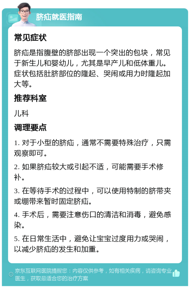 脐疝就医指南 常见症状 脐疝是指腹壁的脐部出现一个突出的包块，常见于新生儿和婴幼儿，尤其是早产儿和低体重儿。症状包括肚脐部位的隆起、哭闹或用力时隆起加大等。 推荐科室 儿科 调理要点 1. 对于小型的脐疝，通常不需要特殊治疗，只需观察即可。 2. 如果脐疝较大或引起不适，可能需要手术修补。 3. 在等待手术的过程中，可以使用特制的脐带夹或绷带来暂时固定脐疝。 4. 手术后，需要注意伤口的清洁和消毒，避免感染。 5. 在日常生活中，避免让宝宝过度用力或哭闹，以减少脐疝的发生和加重。