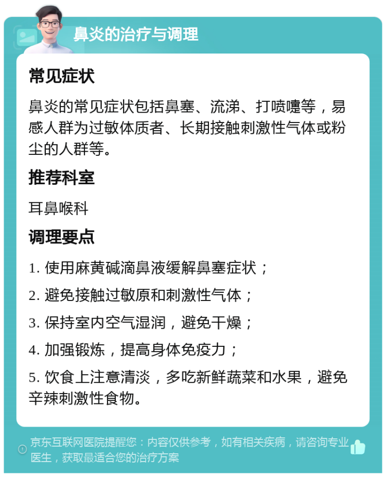 鼻炎的治疗与调理 常见症状 鼻炎的常见症状包括鼻塞、流涕、打喷嚏等，易感人群为过敏体质者、长期接触刺激性气体或粉尘的人群等。 推荐科室 耳鼻喉科 调理要点 1. 使用麻黄碱滴鼻液缓解鼻塞症状； 2. 避免接触过敏原和刺激性气体； 3. 保持室内空气湿润，避免干燥； 4. 加强锻炼，提高身体免疫力； 5. 饮食上注意清淡，多吃新鲜蔬菜和水果，避免辛辣刺激性食物。