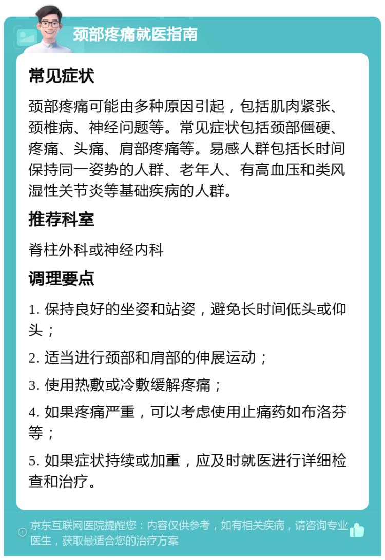 颈部疼痛就医指南 常见症状 颈部疼痛可能由多种原因引起，包括肌肉紧张、颈椎病、神经问题等。常见症状包括颈部僵硬、疼痛、头痛、肩部疼痛等。易感人群包括长时间保持同一姿势的人群、老年人、有高血压和类风湿性关节炎等基础疾病的人群。 推荐科室 脊柱外科或神经内科 调理要点 1. 保持良好的坐姿和站姿，避免长时间低头或仰头； 2. 适当进行颈部和肩部的伸展运动； 3. 使用热敷或冷敷缓解疼痛； 4. 如果疼痛严重，可以考虑使用止痛药如布洛芬等； 5. 如果症状持续或加重，应及时就医进行详细检查和治疗。