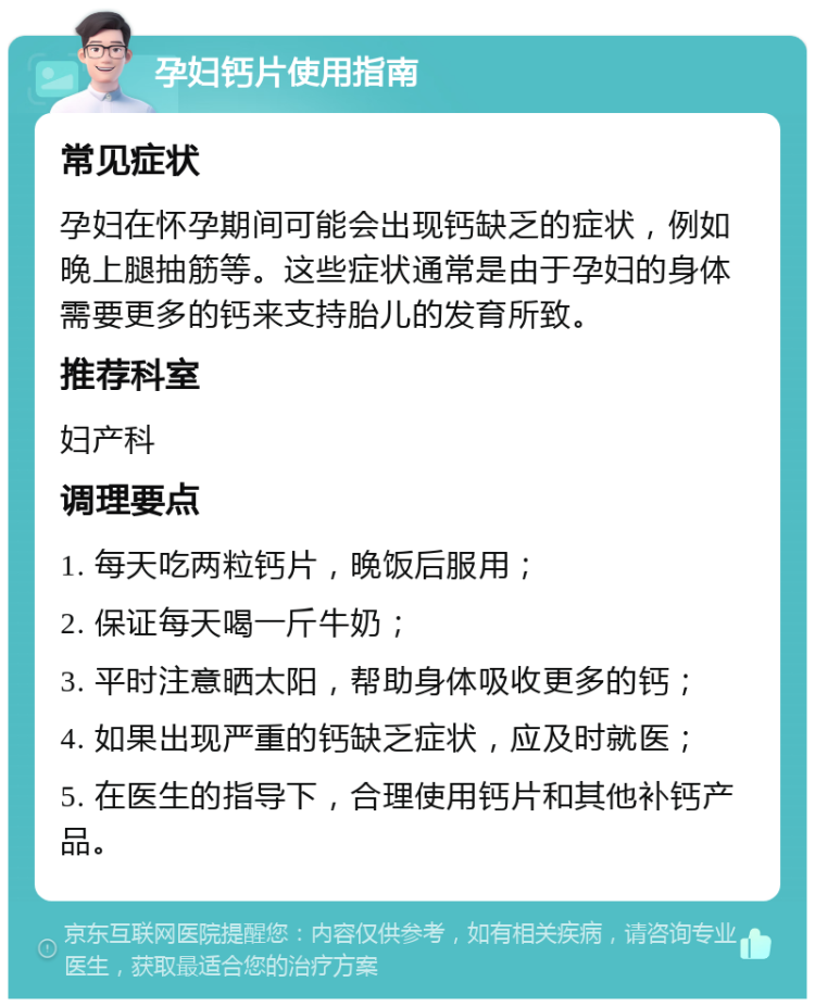 孕妇钙片使用指南 常见症状 孕妇在怀孕期间可能会出现钙缺乏的症状，例如晚上腿抽筋等。这些症状通常是由于孕妇的身体需要更多的钙来支持胎儿的发育所致。 推荐科室 妇产科 调理要点 1. 每天吃两粒钙片，晚饭后服用； 2. 保证每天喝一斤牛奶； 3. 平时注意晒太阳，帮助身体吸收更多的钙； 4. 如果出现严重的钙缺乏症状，应及时就医； 5. 在医生的指导下，合理使用钙片和其他补钙产品。