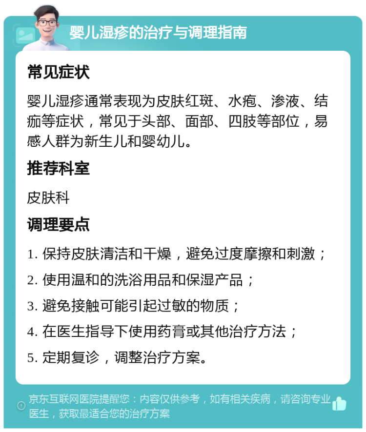 婴儿湿疹的治疗与调理指南 常见症状 婴儿湿疹通常表现为皮肤红斑、水疱、渗液、结痂等症状，常见于头部、面部、四肢等部位，易感人群为新生儿和婴幼儿。 推荐科室 皮肤科 调理要点 1. 保持皮肤清洁和干燥，避免过度摩擦和刺激； 2. 使用温和的洗浴用品和保湿产品； 3. 避免接触可能引起过敏的物质； 4. 在医生指导下使用药膏或其他治疗方法； 5. 定期复诊，调整治疗方案。