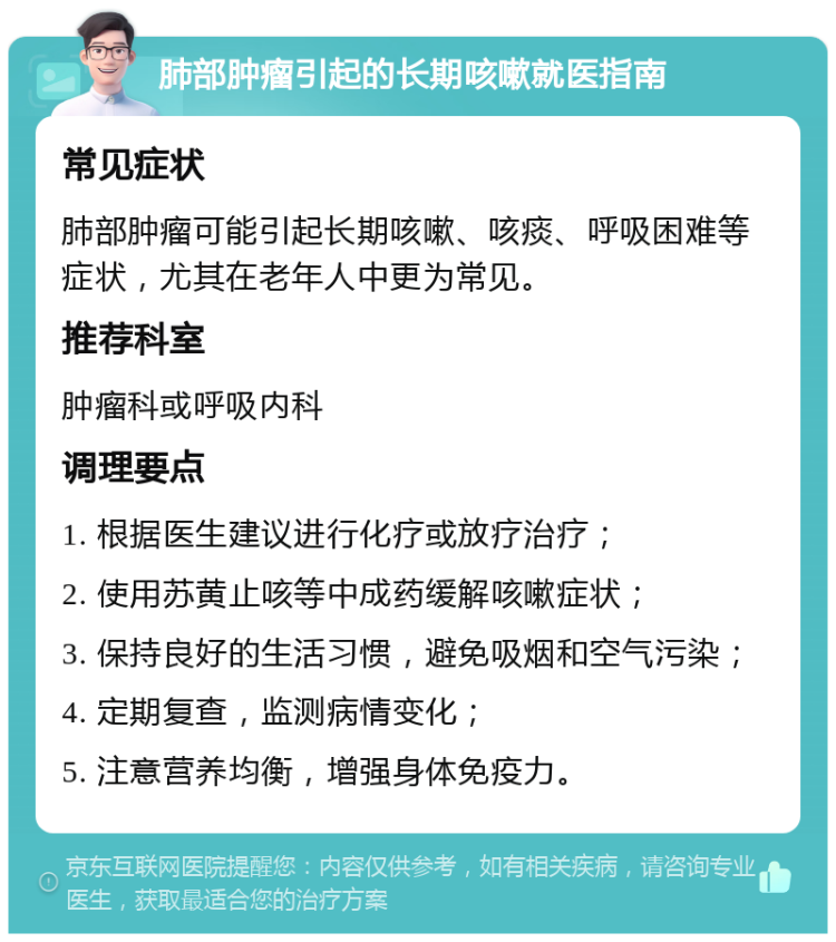 肺部肿瘤引起的长期咳嗽就医指南 常见症状 肺部肿瘤可能引起长期咳嗽、咳痰、呼吸困难等症状，尤其在老年人中更为常见。 推荐科室 肿瘤科或呼吸内科 调理要点 1. 根据医生建议进行化疗或放疗治疗； 2. 使用苏黄止咳等中成药缓解咳嗽症状； 3. 保持良好的生活习惯，避免吸烟和空气污染； 4. 定期复查，监测病情变化； 5. 注意营养均衡，增强身体免疫力。