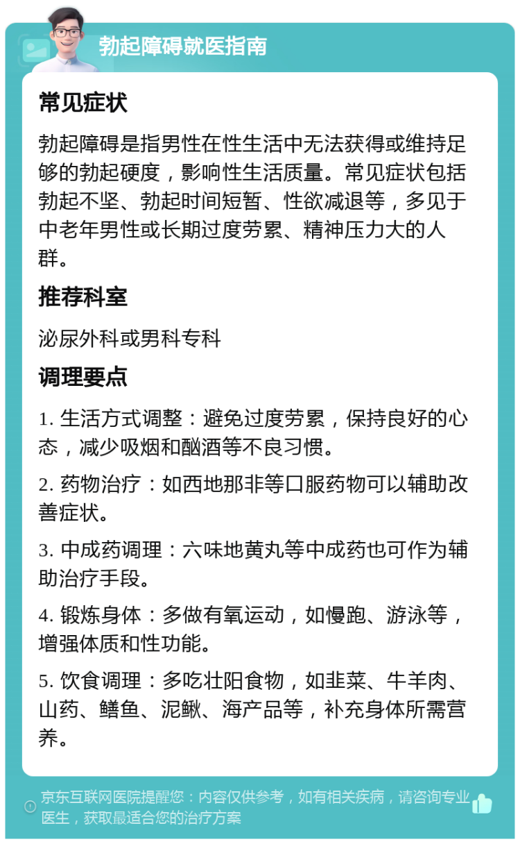 勃起障碍就医指南 常见症状 勃起障碍是指男性在性生活中无法获得或维持足够的勃起硬度，影响性生活质量。常见症状包括勃起不坚、勃起时间短暂、性欲减退等，多见于中老年男性或长期过度劳累、精神压力大的人群。 推荐科室 泌尿外科或男科专科 调理要点 1. 生活方式调整：避免过度劳累，保持良好的心态，减少吸烟和酗酒等不良习惯。 2. 药物治疗：如西地那非等口服药物可以辅助改善症状。 3. 中成药调理：六味地黄丸等中成药也可作为辅助治疗手段。 4. 锻炼身体：多做有氧运动，如慢跑、游泳等，增强体质和性功能。 5. 饮食调理：多吃壮阳食物，如韭菜、牛羊肉、山药、鳝鱼、泥鳅、海产品等，补充身体所需营养。