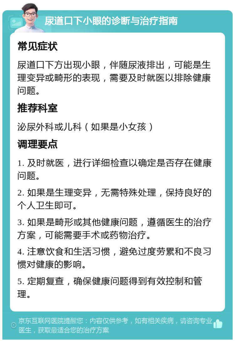 尿道口下小眼的诊断与治疗指南 常见症状 尿道口下方出现小眼，伴随尿液排出，可能是生理变异或畸形的表现，需要及时就医以排除健康问题。 推荐科室 泌尿外科或儿科（如果是小女孩） 调理要点 1. 及时就医，进行详细检查以确定是否存在健康问题。 2. 如果是生理变异，无需特殊处理，保持良好的个人卫生即可。 3. 如果是畸形或其他健康问题，遵循医生的治疗方案，可能需要手术或药物治疗。 4. 注意饮食和生活习惯，避免过度劳累和不良习惯对健康的影响。 5. 定期复查，确保健康问题得到有效控制和管理。