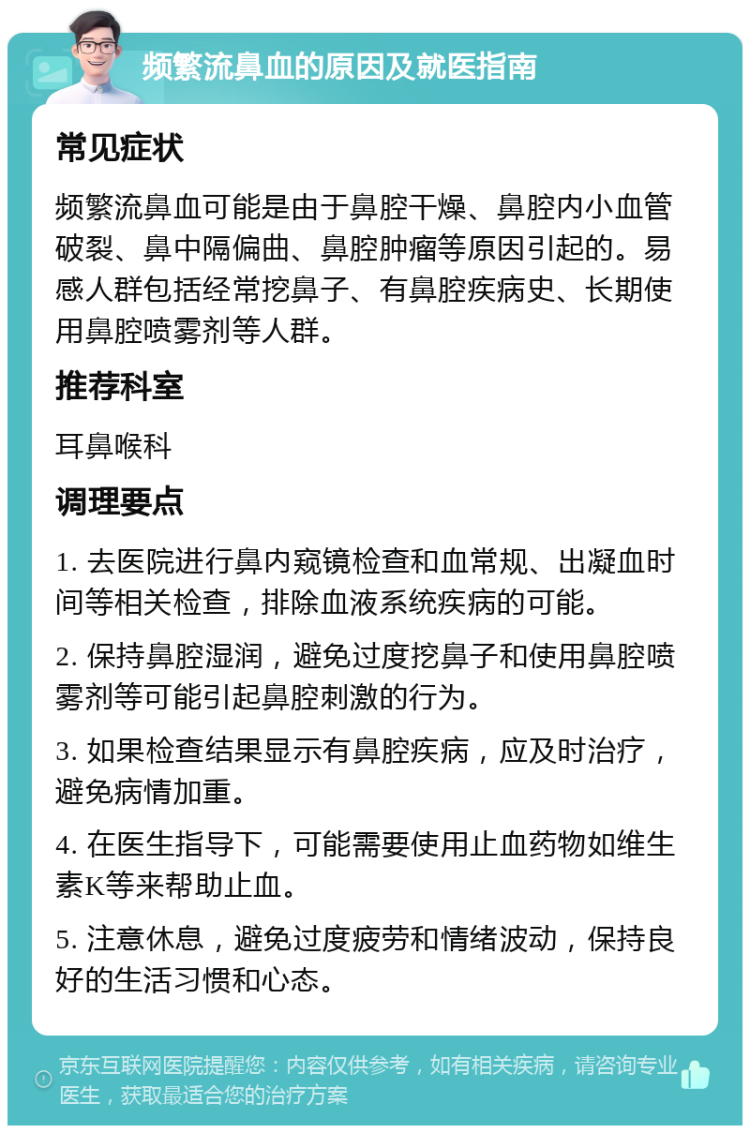 频繁流鼻血的原因及就医指南 常见症状 频繁流鼻血可能是由于鼻腔干燥、鼻腔内小血管破裂、鼻中隔偏曲、鼻腔肿瘤等原因引起的。易感人群包括经常挖鼻子、有鼻腔疾病史、长期使用鼻腔喷雾剂等人群。 推荐科室 耳鼻喉科 调理要点 1. 去医院进行鼻内窥镜检查和血常规、出凝血时间等相关检查，排除血液系统疾病的可能。 2. 保持鼻腔湿润，避免过度挖鼻子和使用鼻腔喷雾剂等可能引起鼻腔刺激的行为。 3. 如果检查结果显示有鼻腔疾病，应及时治疗，避免病情加重。 4. 在医生指导下，可能需要使用止血药物如维生素K等来帮助止血。 5. 注意休息，避免过度疲劳和情绪波动，保持良好的生活习惯和心态。