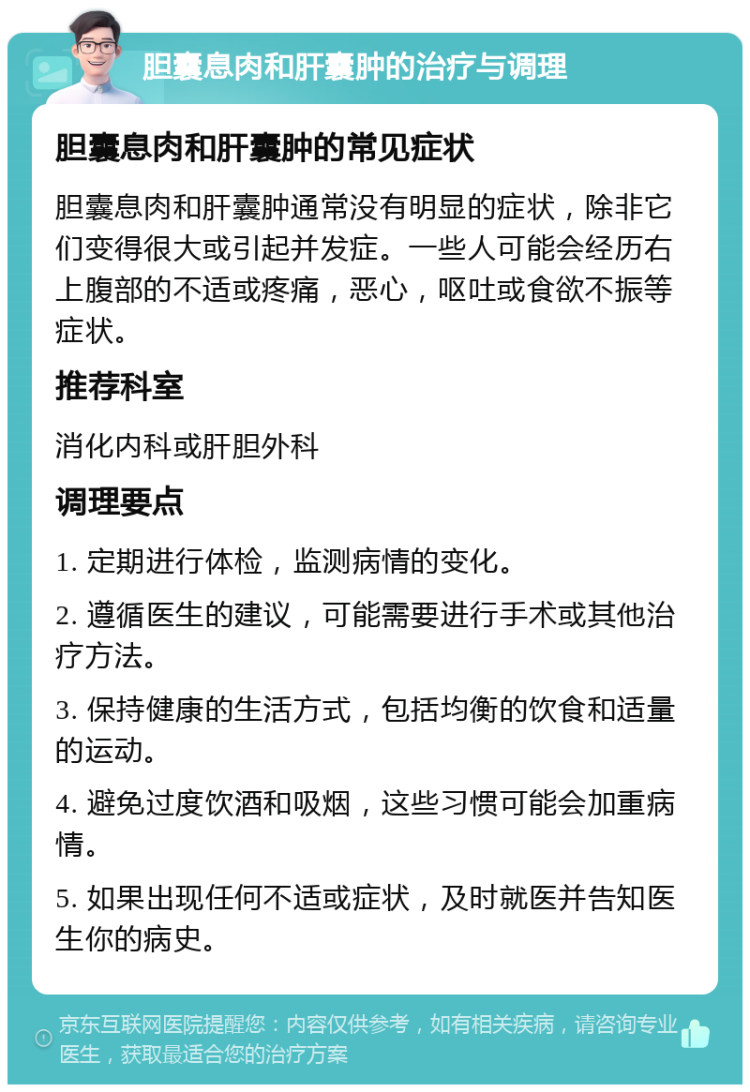 胆囊息肉和肝囊肿的治疗与调理 胆囊息肉和肝囊肿的常见症状 胆囊息肉和肝囊肿通常没有明显的症状，除非它们变得很大或引起并发症。一些人可能会经历右上腹部的不适或疼痛，恶心，呕吐或食欲不振等症状。 推荐科室 消化内科或肝胆外科 调理要点 1. 定期进行体检，监测病情的变化。 2. 遵循医生的建议，可能需要进行手术或其他治疗方法。 3. 保持健康的生活方式，包括均衡的饮食和适量的运动。 4. 避免过度饮酒和吸烟，这些习惯可能会加重病情。 5. 如果出现任何不适或症状，及时就医并告知医生你的病史。