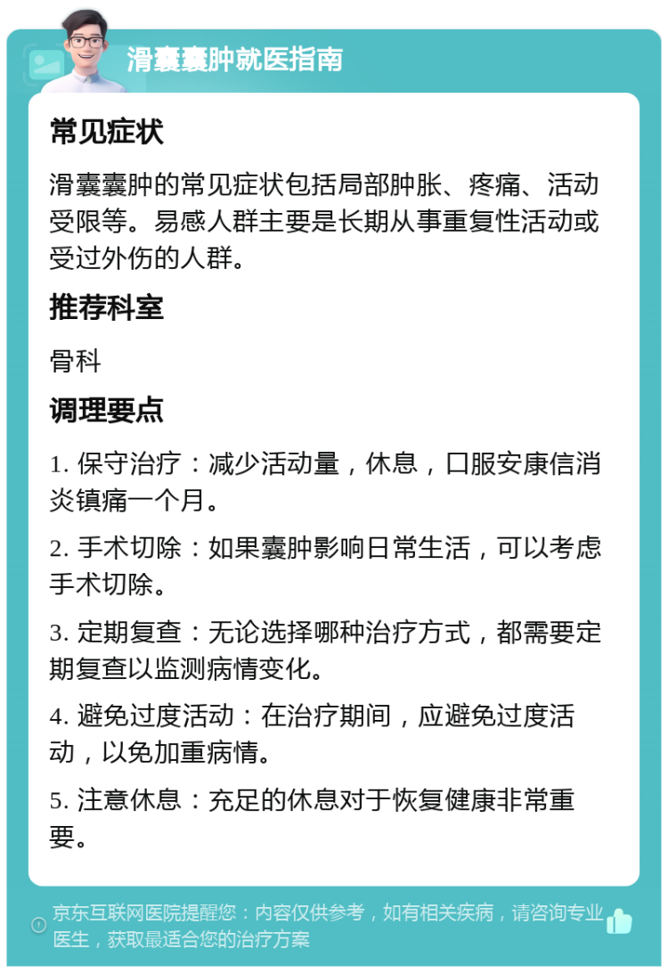 滑囊囊肿就医指南 常见症状 滑囊囊肿的常见症状包括局部肿胀、疼痛、活动受限等。易感人群主要是长期从事重复性活动或受过外伤的人群。 推荐科室 骨科 调理要点 1. 保守治疗：减少活动量，休息，口服安康信消炎镇痛一个月。 2. 手术切除：如果囊肿影响日常生活，可以考虑手术切除。 3. 定期复查：无论选择哪种治疗方式，都需要定期复查以监测病情变化。 4. 避免过度活动：在治疗期间，应避免过度活动，以免加重病情。 5. 注意休息：充足的休息对于恢复健康非常重要。