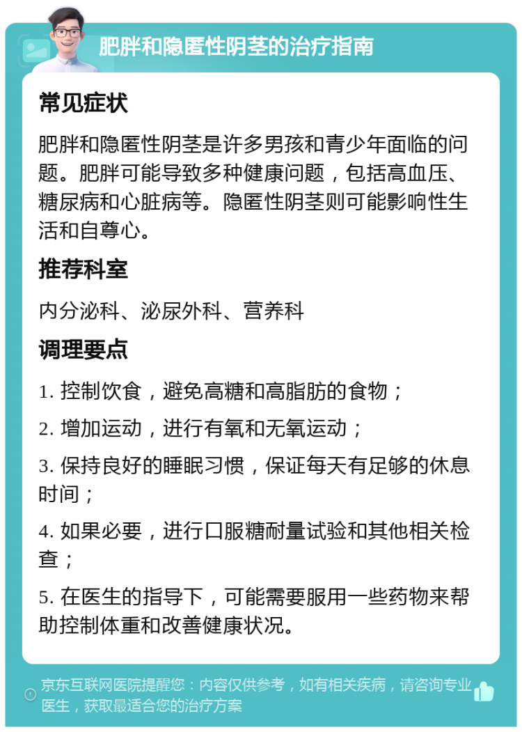 肥胖和隐匿性阴茎的治疗指南 常见症状 肥胖和隐匿性阴茎是许多男孩和青少年面临的问题。肥胖可能导致多种健康问题，包括高血压、糖尿病和心脏病等。隐匿性阴茎则可能影响性生活和自尊心。 推荐科室 内分泌科、泌尿外科、营养科 调理要点 1. 控制饮食，避免高糖和高脂肪的食物； 2. 增加运动，进行有氧和无氧运动； 3. 保持良好的睡眠习惯，保证每天有足够的休息时间； 4. 如果必要，进行口服糖耐量试验和其他相关检查； 5. 在医生的指导下，可能需要服用一些药物来帮助控制体重和改善健康状况。