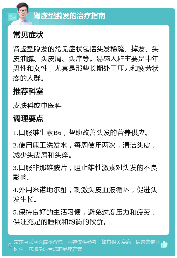 肾虚型脱发的治疗指南 常见症状 肾虚型脱发的常见症状包括头发稀疏、掉发、头皮油腻、头皮屑、头痒等。易感人群主要是中年男性和女性，尤其是那些长期处于压力和疲劳状态的人群。 推荐科室 皮肤科或中医科 调理要点 1.口服维生素B6，帮助改善头发的营养供应。 2.使用康王洗发水，每周使用两次，清洁头皮，减少头皮屑和头痒。 3.口服非那雄胺片，阻止雄性激素对头发的不良影响。 4.外用米诺地尔酊，刺激头皮血液循环，促进头发生长。 5.保持良好的生活习惯，避免过度压力和疲劳，保证充足的睡眠和均衡的饮食。