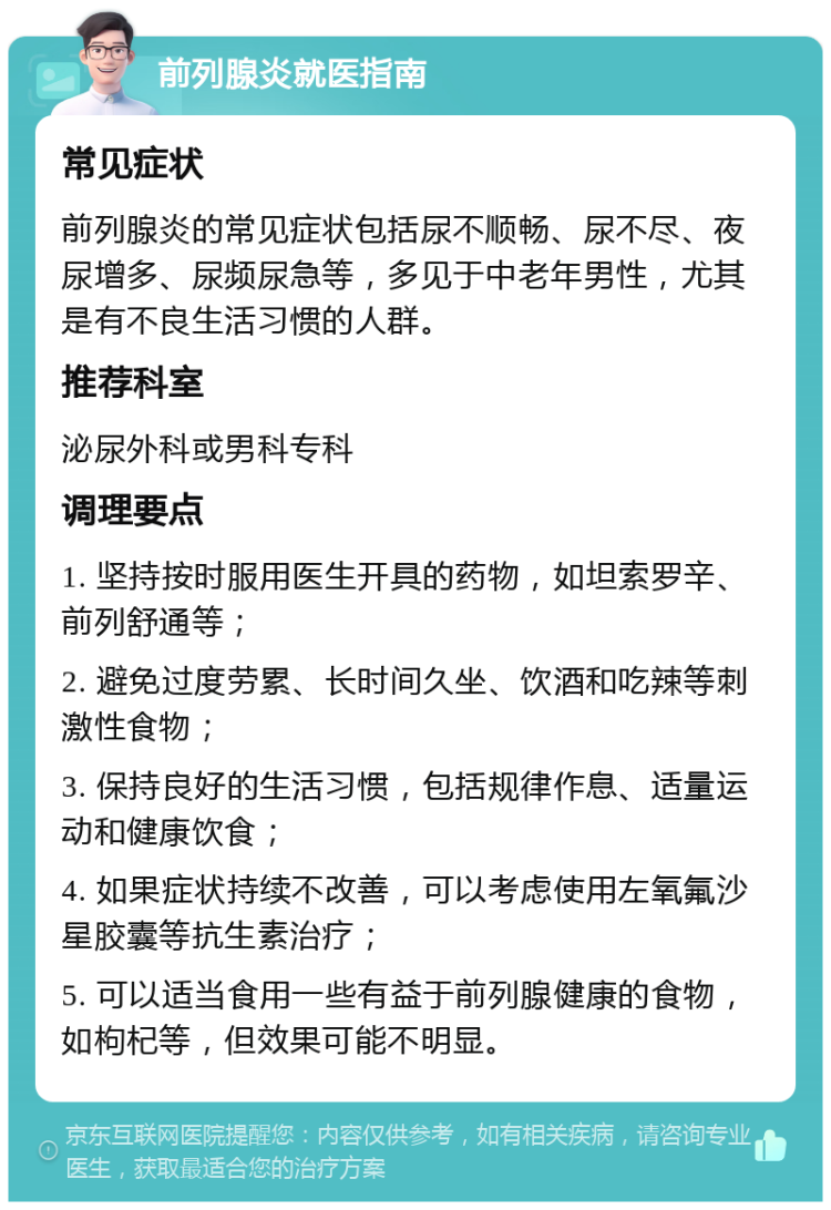 前列腺炎就医指南 常见症状 前列腺炎的常见症状包括尿不顺畅、尿不尽、夜尿增多、尿频尿急等，多见于中老年男性，尤其是有不良生活习惯的人群。 推荐科室 泌尿外科或男科专科 调理要点 1. 坚持按时服用医生开具的药物，如坦索罗辛、前列舒通等； 2. 避免过度劳累、长时间久坐、饮酒和吃辣等刺激性食物； 3. 保持良好的生活习惯，包括规律作息、适量运动和健康饮食； 4. 如果症状持续不改善，可以考虑使用左氧氟沙星胶囊等抗生素治疗； 5. 可以适当食用一些有益于前列腺健康的食物，如枸杞等，但效果可能不明显。