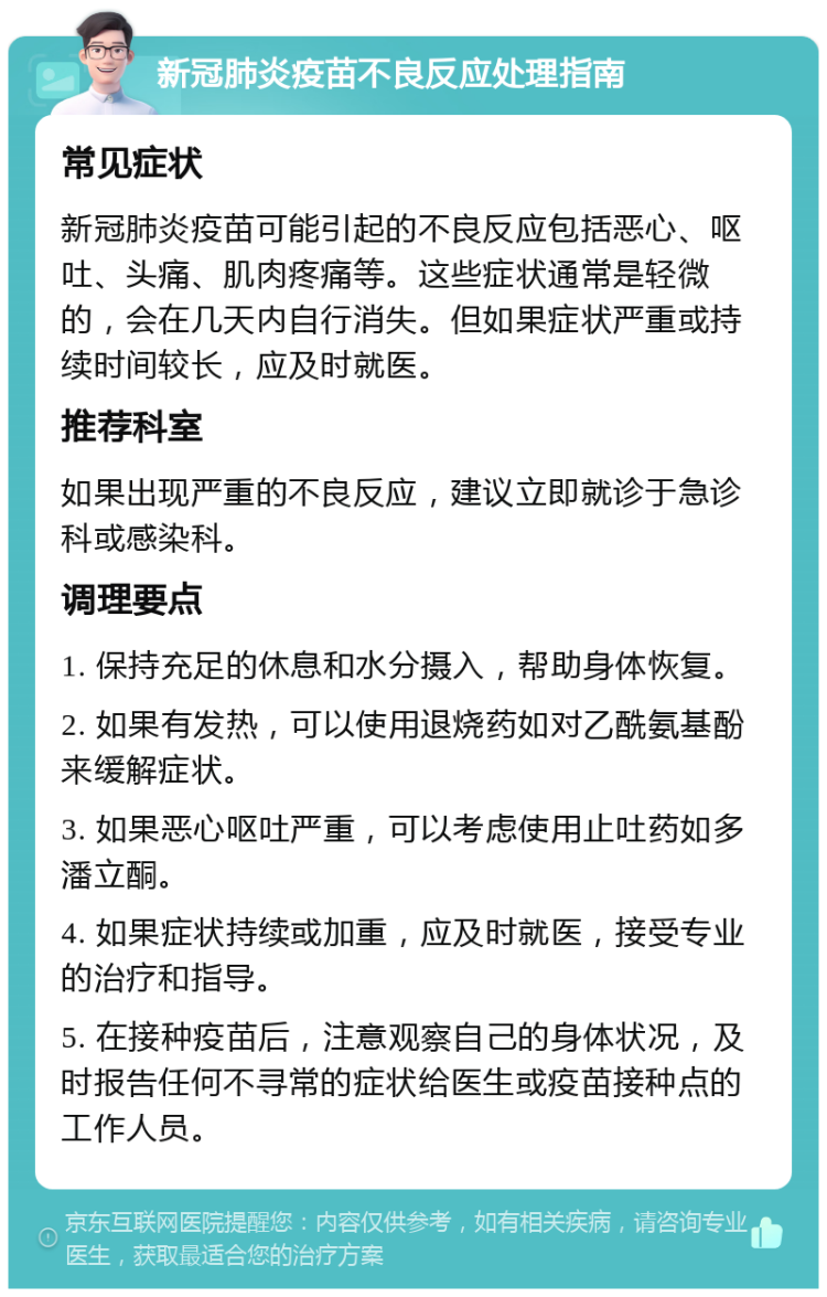 新冠肺炎疫苗不良反应处理指南 常见症状 新冠肺炎疫苗可能引起的不良反应包括恶心、呕吐、头痛、肌肉疼痛等。这些症状通常是轻微的，会在几天内自行消失。但如果症状严重或持续时间较长，应及时就医。 推荐科室 如果出现严重的不良反应，建议立即就诊于急诊科或感染科。 调理要点 1. 保持充足的休息和水分摄入，帮助身体恢复。 2. 如果有发热，可以使用退烧药如对乙酰氨基酚来缓解症状。 3. 如果恶心呕吐严重，可以考虑使用止吐药如多潘立酮。 4. 如果症状持续或加重，应及时就医，接受专业的治疗和指导。 5. 在接种疫苗后，注意观察自己的身体状况，及时报告任何不寻常的症状给医生或疫苗接种点的工作人员。