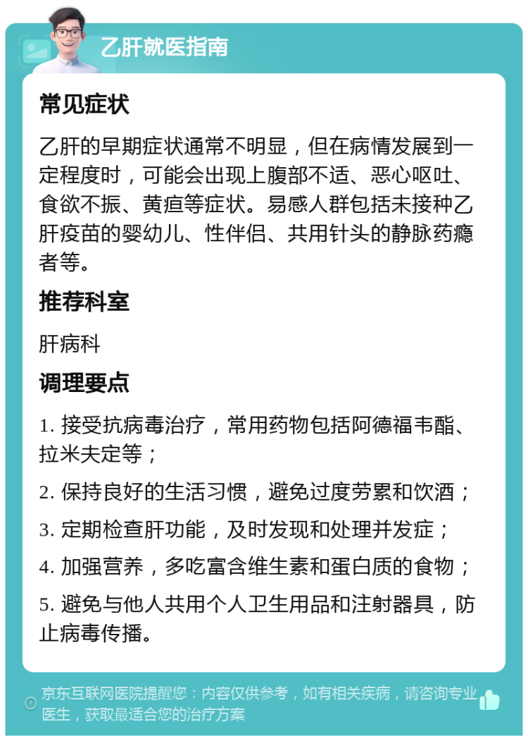 乙肝就医指南 常见症状 乙肝的早期症状通常不明显，但在病情发展到一定程度时，可能会出现上腹部不适、恶心呕吐、食欲不振、黄疸等症状。易感人群包括未接种乙肝疫苗的婴幼儿、性伴侣、共用针头的静脉药瘾者等。 推荐科室 肝病科 调理要点 1. 接受抗病毒治疗，常用药物包括阿德福韦酯、拉米夫定等； 2. 保持良好的生活习惯，避免过度劳累和饮酒； 3. 定期检查肝功能，及时发现和处理并发症； 4. 加强营养，多吃富含维生素和蛋白质的食物； 5. 避免与他人共用个人卫生用品和注射器具，防止病毒传播。