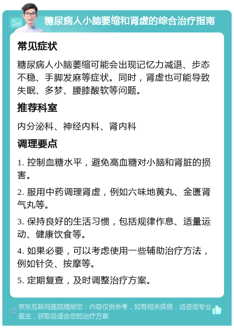 糖尿病人小脑萎缩和肾虚的综合治疗指南 常见症状 糖尿病人小脑萎缩可能会出现记忆力减退、步态不稳、手脚发麻等症状。同时，肾虚也可能导致失眠、多梦、腰膝酸软等问题。 推荐科室 内分泌科、神经内科、肾内科 调理要点 1. 控制血糖水平，避免高血糖对小脑和肾脏的损害。 2. 服用中药调理肾虚，例如六味地黄丸、金匮肾气丸等。 3. 保持良好的生活习惯，包括规律作息、适量运动、健康饮食等。 4. 如果必要，可以考虑使用一些辅助治疗方法，例如针灸、按摩等。 5. 定期复查，及时调整治疗方案。