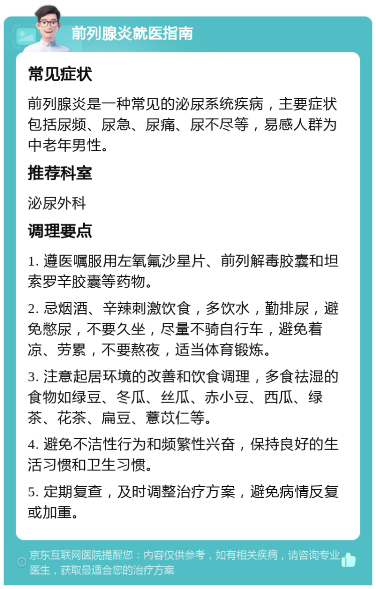 前列腺炎就医指南 常见症状 前列腺炎是一种常见的泌尿系统疾病，主要症状包括尿频、尿急、尿痛、尿不尽等，易感人群为中老年男性。 推荐科室 泌尿外科 调理要点 1. 遵医嘱服用左氧氟沙星片、前列解毒胶囊和坦索罗辛胶囊等药物。 2. 忌烟酒、辛辣刺激饮食，多饮水，勤排尿，避免憋尿，不要久坐，尽量不骑自行车，避免着凉、劳累，不要熬夜，适当体育锻炼。 3. 注意起居环境的改善和饮食调理，多食祛湿的食物如绿豆、冬瓜、丝瓜、赤小豆、西瓜、绿茶、花茶、扁豆、薏苡仁等。 4. 避免不洁性行为和频繁性兴奋，保持良好的生活习惯和卫生习惯。 5. 定期复查，及时调整治疗方案，避免病情反复或加重。