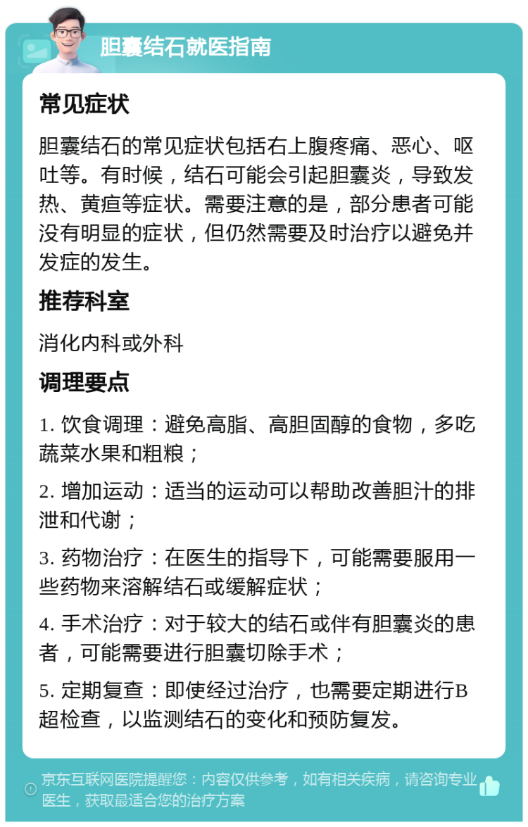 胆囊结石就医指南 常见症状 胆囊结石的常见症状包括右上腹疼痛、恶心、呕吐等。有时候，结石可能会引起胆囊炎，导致发热、黄疸等症状。需要注意的是，部分患者可能没有明显的症状，但仍然需要及时治疗以避免并发症的发生。 推荐科室 消化内科或外科 调理要点 1. 饮食调理：避免高脂、高胆固醇的食物，多吃蔬菜水果和粗粮； 2. 增加运动：适当的运动可以帮助改善胆汁的排泄和代谢； 3. 药物治疗：在医生的指导下，可能需要服用一些药物来溶解结石或缓解症状； 4. 手术治疗：对于较大的结石或伴有胆囊炎的患者，可能需要进行胆囊切除手术； 5. 定期复查：即使经过治疗，也需要定期进行B超检查，以监测结石的变化和预防复发。