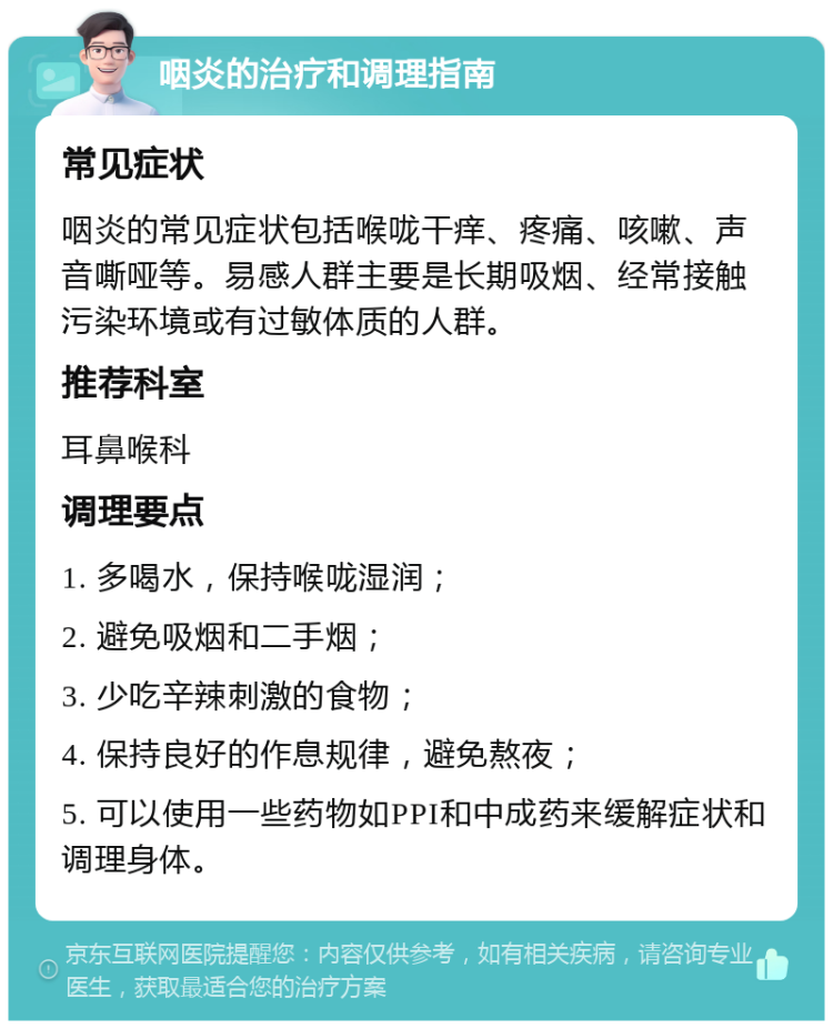 咽炎的治疗和调理指南 常见症状 咽炎的常见症状包括喉咙干痒、疼痛、咳嗽、声音嘶哑等。易感人群主要是长期吸烟、经常接触污染环境或有过敏体质的人群。 推荐科室 耳鼻喉科 调理要点 1. 多喝水，保持喉咙湿润； 2. 避免吸烟和二手烟； 3. 少吃辛辣刺激的食物； 4. 保持良好的作息规律，避免熬夜； 5. 可以使用一些药物如PPI和中成药来缓解症状和调理身体。