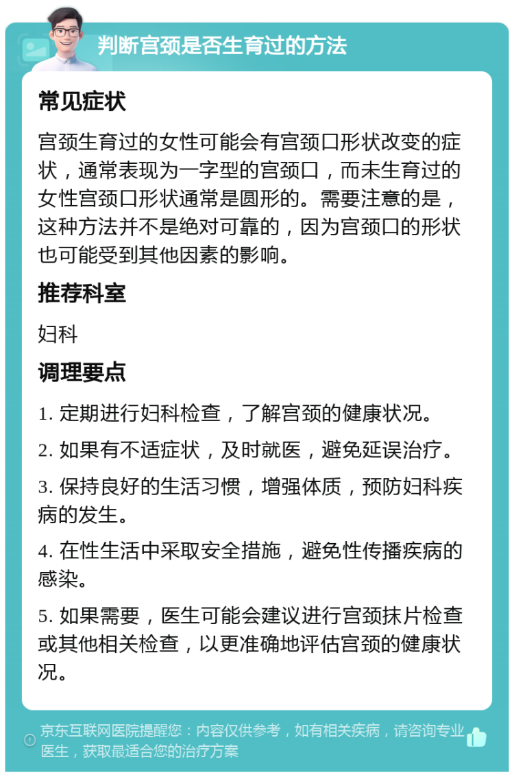 判断宫颈是否生育过的方法 常见症状 宫颈生育过的女性可能会有宫颈口形状改变的症状，通常表现为一字型的宫颈口，而未生育过的女性宫颈口形状通常是圆形的。需要注意的是，这种方法并不是绝对可靠的，因为宫颈口的形状也可能受到其他因素的影响。 推荐科室 妇科 调理要点 1. 定期进行妇科检查，了解宫颈的健康状况。 2. 如果有不适症状，及时就医，避免延误治疗。 3. 保持良好的生活习惯，增强体质，预防妇科疾病的发生。 4. 在性生活中采取安全措施，避免性传播疾病的感染。 5. 如果需要，医生可能会建议进行宫颈抹片检查或其他相关检查，以更准确地评估宫颈的健康状况。