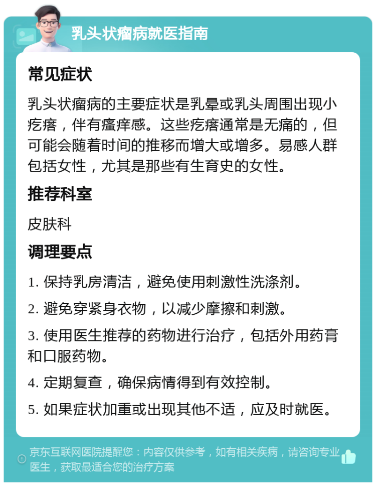 乳头状瘤病就医指南 常见症状 乳头状瘤病的主要症状是乳晕或乳头周围出现小疙瘩，伴有瘙痒感。这些疙瘩通常是无痛的，但可能会随着时间的推移而增大或增多。易感人群包括女性，尤其是那些有生育史的女性。 推荐科室 皮肤科 调理要点 1. 保持乳房清洁，避免使用刺激性洗涤剂。 2. 避免穿紧身衣物，以减少摩擦和刺激。 3. 使用医生推荐的药物进行治疗，包括外用药膏和口服药物。 4. 定期复查，确保病情得到有效控制。 5. 如果症状加重或出现其他不适，应及时就医。