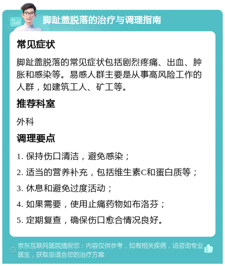 脚趾盖脱落的治疗与调理指南 常见症状 脚趾盖脱落的常见症状包括剧烈疼痛、出血、肿胀和感染等。易感人群主要是从事高风险工作的人群，如建筑工人、矿工等。 推荐科室 外科 调理要点 1. 保持伤口清洁，避免感染； 2. 适当的营养补充，包括维生素C和蛋白质等； 3. 休息和避免过度活动； 4. 如果需要，使用止痛药物如布洛芬； 5. 定期复查，确保伤口愈合情况良好。