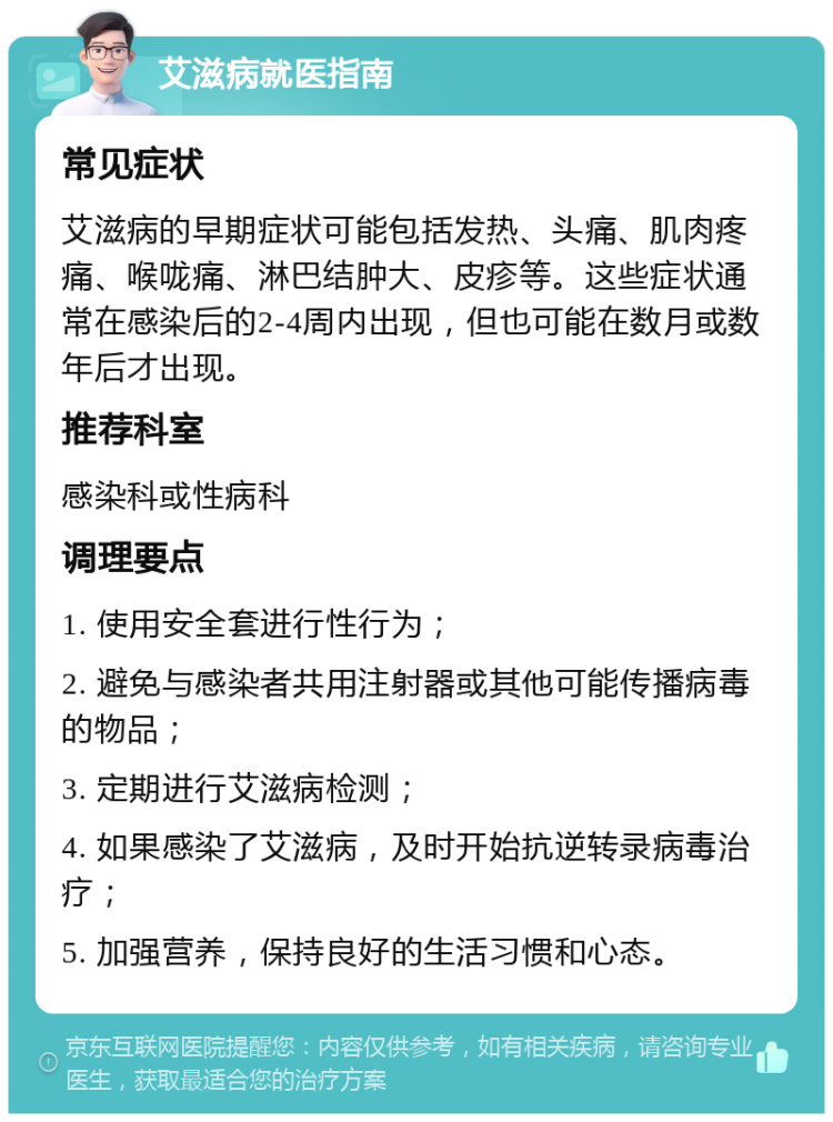 艾滋病就医指南 常见症状 艾滋病的早期症状可能包括发热、头痛、肌肉疼痛、喉咙痛、淋巴结肿大、皮疹等。这些症状通常在感染后的2-4周内出现，但也可能在数月或数年后才出现。 推荐科室 感染科或性病科 调理要点 1. 使用安全套进行性行为； 2. 避免与感染者共用注射器或其他可能传播病毒的物品； 3. 定期进行艾滋病检测； 4. 如果感染了艾滋病，及时开始抗逆转录病毒治疗； 5. 加强营养，保持良好的生活习惯和心态。