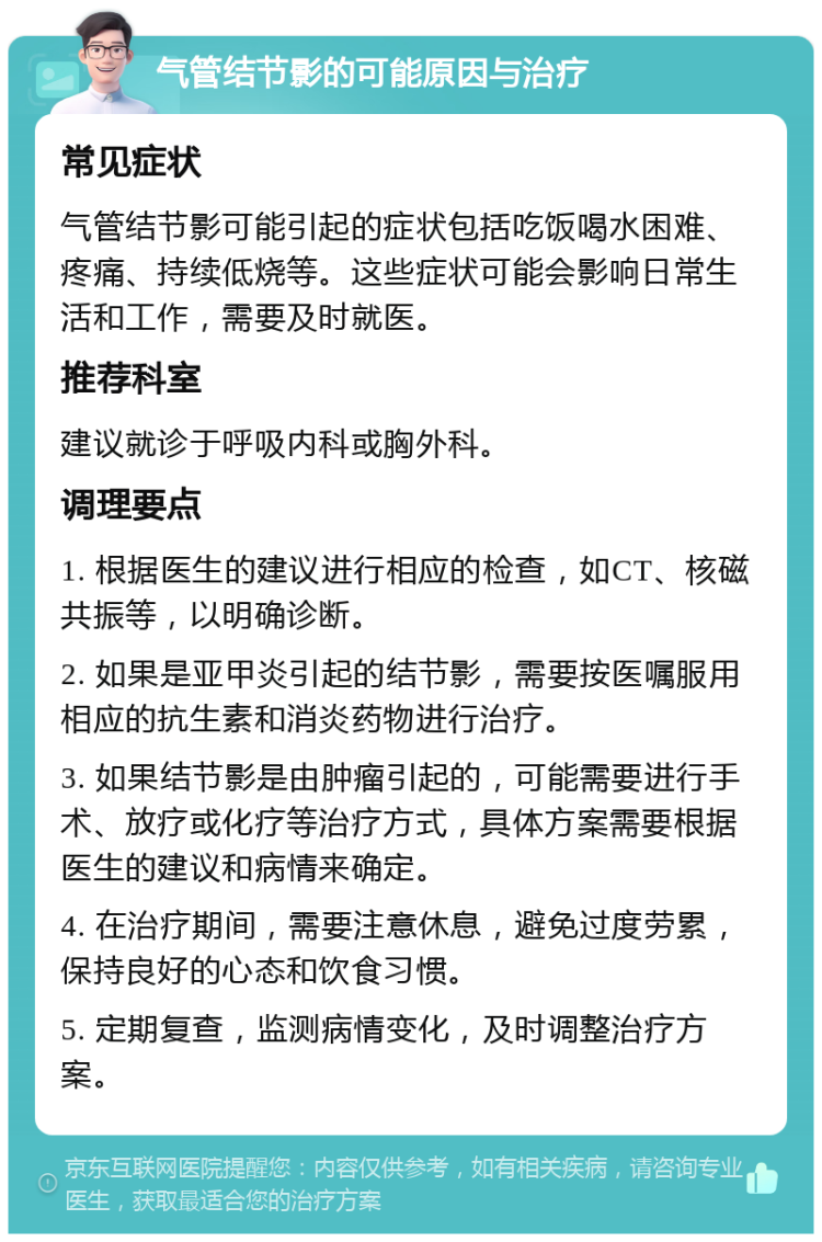 气管结节影的可能原因与治疗 常见症状 气管结节影可能引起的症状包括吃饭喝水困难、疼痛、持续低烧等。这些症状可能会影响日常生活和工作，需要及时就医。 推荐科室 建议就诊于呼吸内科或胸外科。 调理要点 1. 根据医生的建议进行相应的检查，如CT、核磁共振等，以明确诊断。 2. 如果是亚甲炎引起的结节影，需要按医嘱服用相应的抗生素和消炎药物进行治疗。 3. 如果结节影是由肿瘤引起的，可能需要进行手术、放疗或化疗等治疗方式，具体方案需要根据医生的建议和病情来确定。 4. 在治疗期间，需要注意休息，避免过度劳累，保持良好的心态和饮食习惯。 5. 定期复查，监测病情变化，及时调整治疗方案。