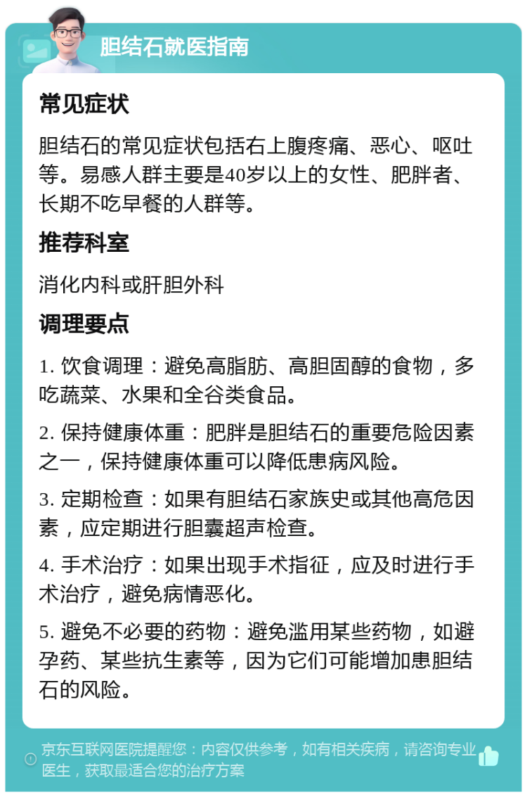 胆结石就医指南 常见症状 胆结石的常见症状包括右上腹疼痛、恶心、呕吐等。易感人群主要是40岁以上的女性、肥胖者、长期不吃早餐的人群等。 推荐科室 消化内科或肝胆外科 调理要点 1. 饮食调理：避免高脂肪、高胆固醇的食物，多吃蔬菜、水果和全谷类食品。 2. 保持健康体重：肥胖是胆结石的重要危险因素之一，保持健康体重可以降低患病风险。 3. 定期检查：如果有胆结石家族史或其他高危因素，应定期进行胆囊超声检查。 4. 手术治疗：如果出现手术指征，应及时进行手术治疗，避免病情恶化。 5. 避免不必要的药物：避免滥用某些药物，如避孕药、某些抗生素等，因为它们可能增加患胆结石的风险。