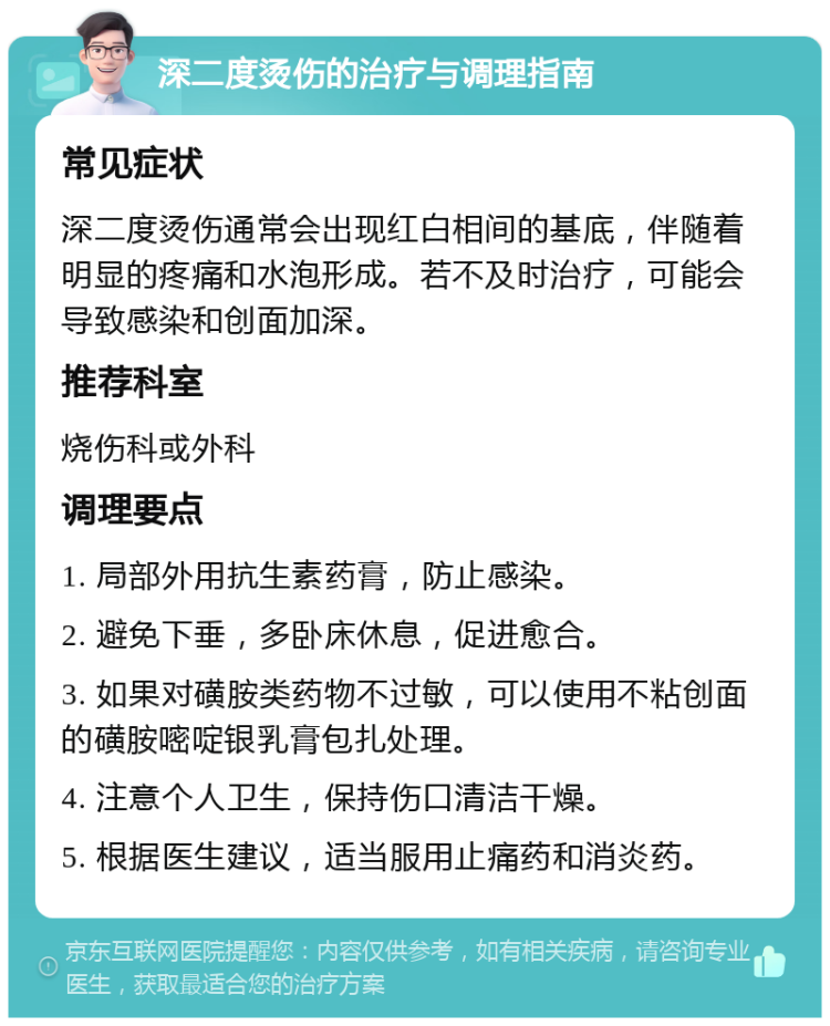 深二度烫伤的治疗与调理指南 常见症状 深二度烫伤通常会出现红白相间的基底，伴随着明显的疼痛和水泡形成。若不及时治疗，可能会导致感染和创面加深。 推荐科室 烧伤科或外科 调理要点 1. 局部外用抗生素药膏，防止感染。 2. 避免下垂，多卧床休息，促进愈合。 3. 如果对磺胺类药物不过敏，可以使用不粘创面的磺胺嘧啶银乳膏包扎处理。 4. 注意个人卫生，保持伤口清洁干燥。 5. 根据医生建议，适当服用止痛药和消炎药。