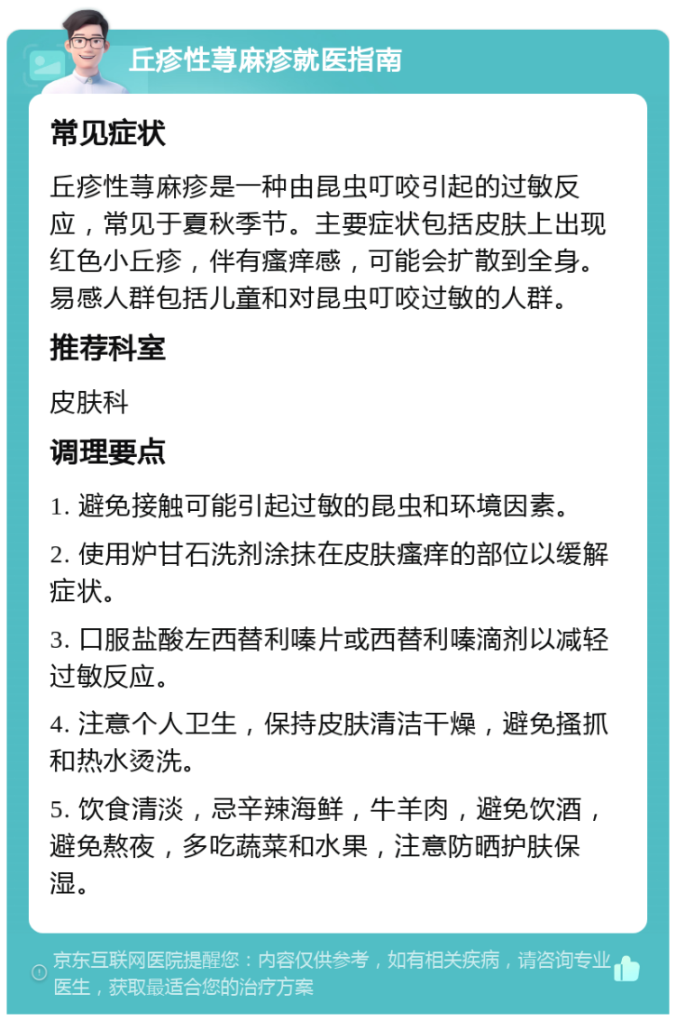 丘疹性荨麻疹就医指南 常见症状 丘疹性荨麻疹是一种由昆虫叮咬引起的过敏反应，常见于夏秋季节。主要症状包括皮肤上出现红色小丘疹，伴有瘙痒感，可能会扩散到全身。易感人群包括儿童和对昆虫叮咬过敏的人群。 推荐科室 皮肤科 调理要点 1. 避免接触可能引起过敏的昆虫和环境因素。 2. 使用炉甘石洗剂涂抹在皮肤瘙痒的部位以缓解症状。 3. 口服盐酸左西替利嗪片或西替利嗪滴剂以减轻过敏反应。 4. 注意个人卫生，保持皮肤清洁干燥，避免搔抓和热水烫洗。 5. 饮食清淡，忌辛辣海鲜，牛羊肉，避免饮酒，避免熬夜，多吃蔬菜和水果，注意防晒护肤保湿。