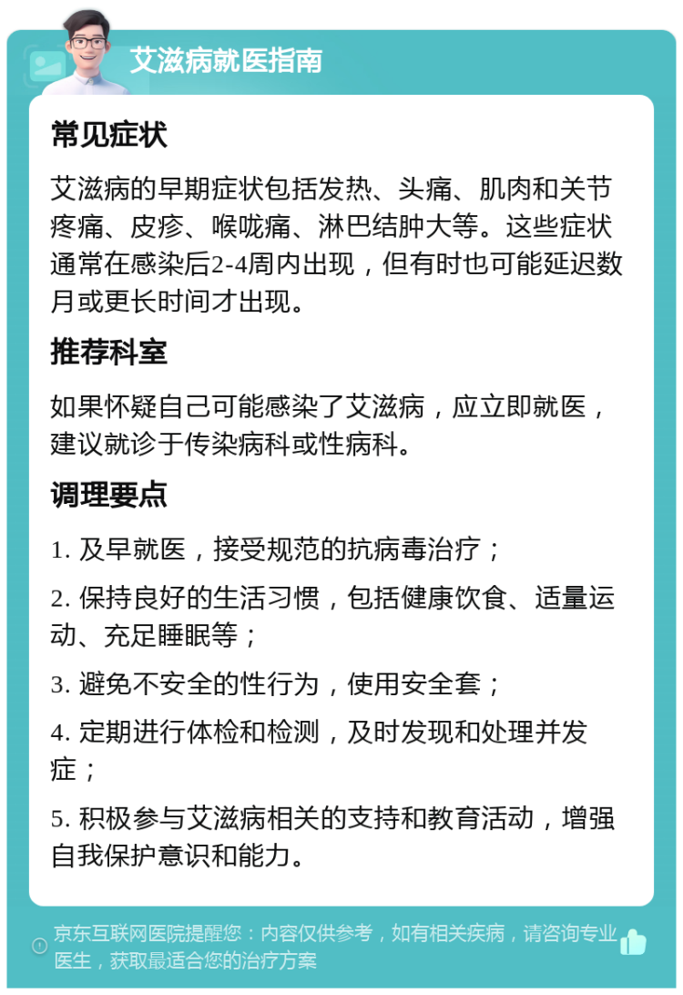 艾滋病就医指南 常见症状 艾滋病的早期症状包括发热、头痛、肌肉和关节疼痛、皮疹、喉咙痛、淋巴结肿大等。这些症状通常在感染后2-4周内出现，但有时也可能延迟数月或更长时间才出现。 推荐科室 如果怀疑自己可能感染了艾滋病，应立即就医，建议就诊于传染病科或性病科。 调理要点 1. 及早就医，接受规范的抗病毒治疗； 2. 保持良好的生活习惯，包括健康饮食、适量运动、充足睡眠等； 3. 避免不安全的性行为，使用安全套； 4. 定期进行体检和检测，及时发现和处理并发症； 5. 积极参与艾滋病相关的支持和教育活动，增强自我保护意识和能力。