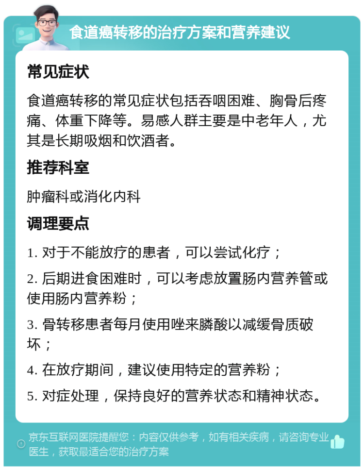 食道癌转移的治疗方案和营养建议 常见症状 食道癌转移的常见症状包括吞咽困难、胸骨后疼痛、体重下降等。易感人群主要是中老年人，尤其是长期吸烟和饮酒者。 推荐科室 肿瘤科或消化内科 调理要点 1. 对于不能放疗的患者，可以尝试化疗； 2. 后期进食困难时，可以考虑放置肠内营养管或使用肠内营养粉； 3. 骨转移患者每月使用唑来膦酸以减缓骨质破坏； 4. 在放疗期间，建议使用特定的营养粉； 5. 对症处理，保持良好的营养状态和精神状态。