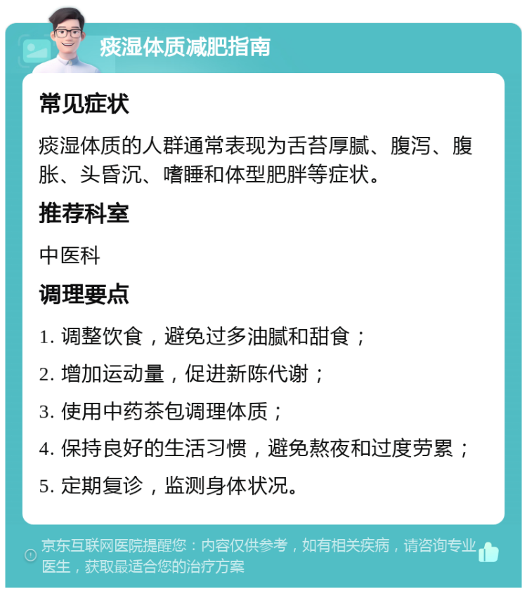 痰湿体质减肥指南 常见症状 痰湿体质的人群通常表现为舌苔厚腻、腹泻、腹胀、头昏沉、嗜睡和体型肥胖等症状。 推荐科室 中医科 调理要点 1. 调整饮食，避免过多油腻和甜食； 2. 增加运动量，促进新陈代谢； 3. 使用中药茶包调理体质； 4. 保持良好的生活习惯，避免熬夜和过度劳累； 5. 定期复诊，监测身体状况。