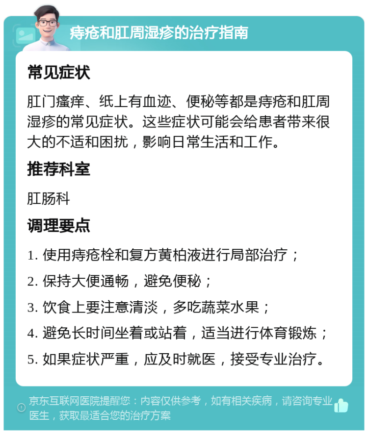 痔疮和肛周湿疹的治疗指南 常见症状 肛门瘙痒、纸上有血迹、便秘等都是痔疮和肛周湿疹的常见症状。这些症状可能会给患者带来很大的不适和困扰，影响日常生活和工作。 推荐科室 肛肠科 调理要点 1. 使用痔疮栓和复方黄柏液进行局部治疗； 2. 保持大便通畅，避免便秘； 3. 饮食上要注意清淡，多吃蔬菜水果； 4. 避免长时间坐着或站着，适当进行体育锻炼； 5. 如果症状严重，应及时就医，接受专业治疗。