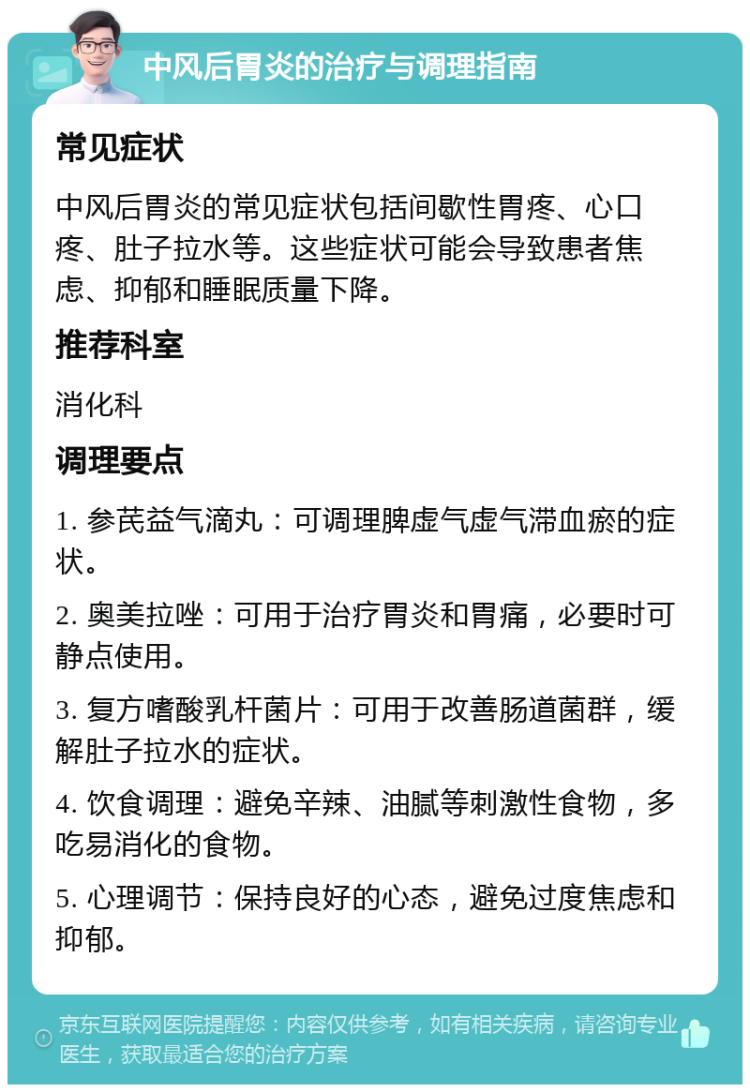 中风后胃炎的治疗与调理指南 常见症状 中风后胃炎的常见症状包括间歇性胃疼、心口疼、肚子拉水等。这些症状可能会导致患者焦虑、抑郁和睡眠质量下降。 推荐科室 消化科 调理要点 1. 参芪益气滴丸：可调理脾虚气虚气滞血瘀的症状。 2. 奥美拉唑：可用于治疗胃炎和胃痛，必要时可静点使用。 3. 复方嗜酸乳杆菌片：可用于改善肠道菌群，缓解肚子拉水的症状。 4. 饮食调理：避免辛辣、油腻等刺激性食物，多吃易消化的食物。 5. 心理调节：保持良好的心态，避免过度焦虑和抑郁。