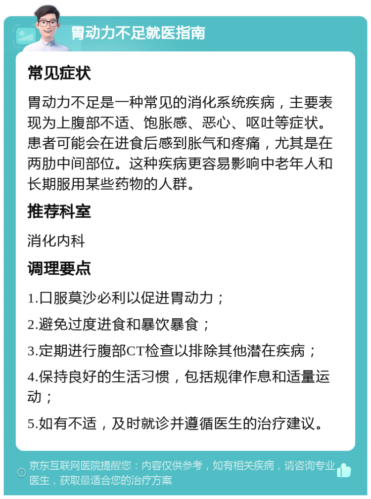 胃动力不足就医指南 常见症状 胃动力不足是一种常见的消化系统疾病，主要表现为上腹部不适、饱胀感、恶心、呕吐等症状。患者可能会在进食后感到胀气和疼痛，尤其是在两肋中间部位。这种疾病更容易影响中老年人和长期服用某些药物的人群。 推荐科室 消化内科 调理要点 1.口服莫沙必利以促进胃动力； 2.避免过度进食和暴饮暴食； 3.定期进行腹部CT检查以排除其他潜在疾病； 4.保持良好的生活习惯，包括规律作息和适量运动； 5.如有不适，及时就诊并遵循医生的治疗建议。