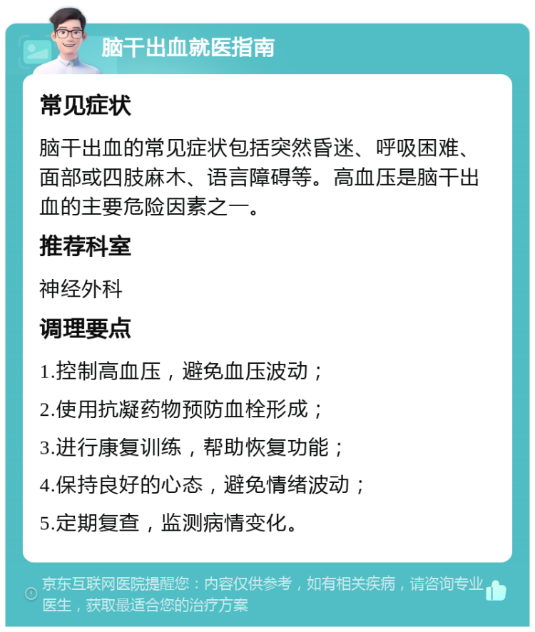 脑干出血就医指南 常见症状 脑干出血的常见症状包括突然昏迷、呼吸困难、面部或四肢麻木、语言障碍等。高血压是脑干出血的主要危险因素之一。 推荐科室 神经外科 调理要点 1.控制高血压，避免血压波动； 2.使用抗凝药物预防血栓形成； 3.进行康复训练，帮助恢复功能； 4.保持良好的心态，避免情绪波动； 5.定期复查，监测病情变化。