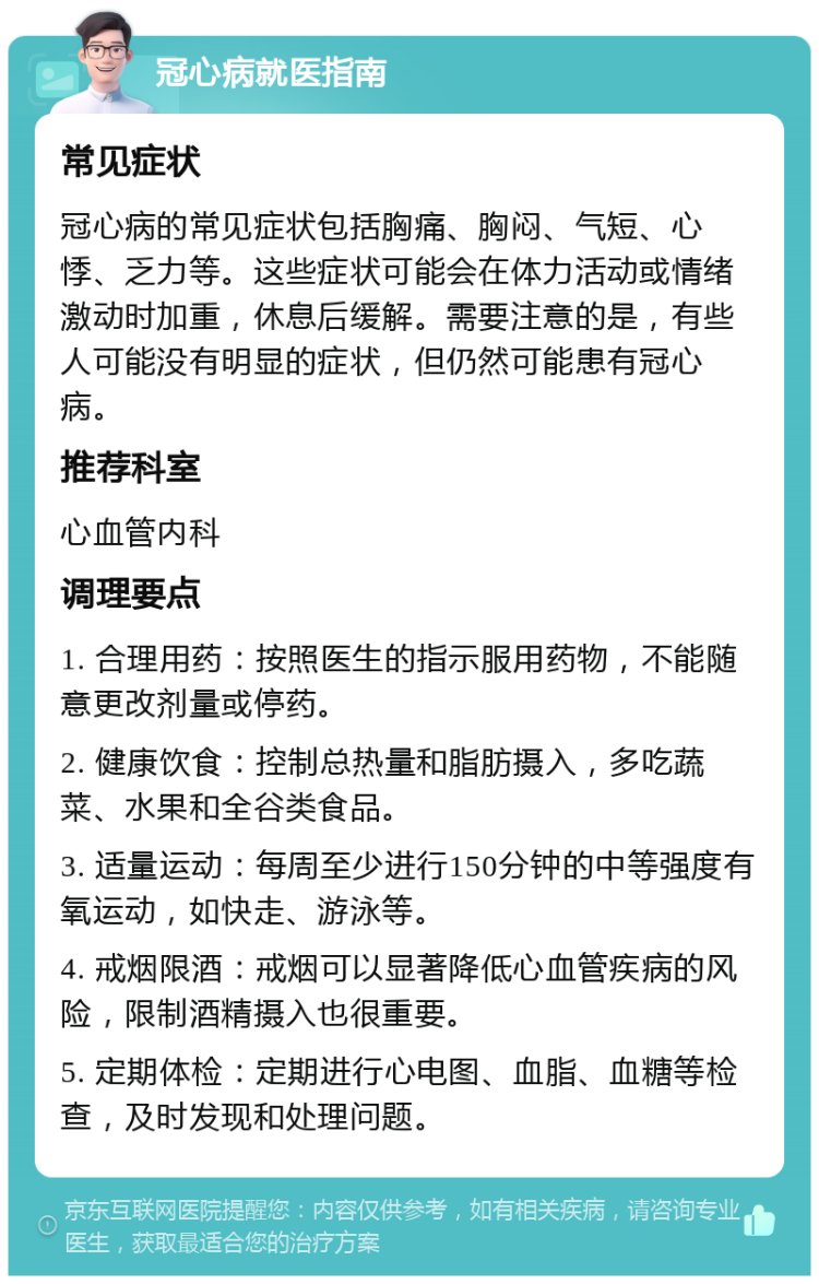 冠心病就医指南 常见症状 冠心病的常见症状包括胸痛、胸闷、气短、心悸、乏力等。这些症状可能会在体力活动或情绪激动时加重，休息后缓解。需要注意的是，有些人可能没有明显的症状，但仍然可能患有冠心病。 推荐科室 心血管内科 调理要点 1. 合理用药：按照医生的指示服用药物，不能随意更改剂量或停药。 2. 健康饮食：控制总热量和脂肪摄入，多吃蔬菜、水果和全谷类食品。 3. 适量运动：每周至少进行150分钟的中等强度有氧运动，如快走、游泳等。 4. 戒烟限酒：戒烟可以显著降低心血管疾病的风险，限制酒精摄入也很重要。 5. 定期体检：定期进行心电图、血脂、血糖等检查，及时发现和处理问题。