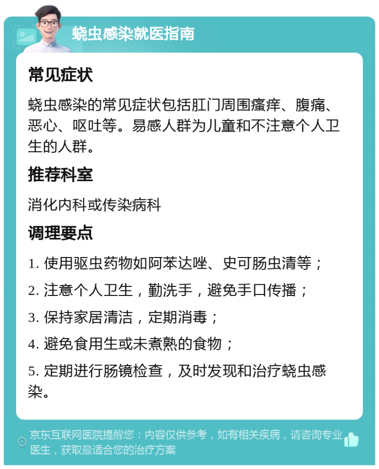 蛲虫感染就医指南 常见症状 蛲虫感染的常见症状包括肛门周围瘙痒、腹痛、恶心、呕吐等。易感人群为儿童和不注意个人卫生的人群。 推荐科室 消化内科或传染病科 调理要点 1. 使用驱虫药物如阿苯达唑、史可肠虫清等； 2. 注意个人卫生，勤洗手，避免手口传播； 3. 保持家居清洁，定期消毒； 4. 避免食用生或未煮熟的食物； 5. 定期进行肠镜检查，及时发现和治疗蛲虫感染。