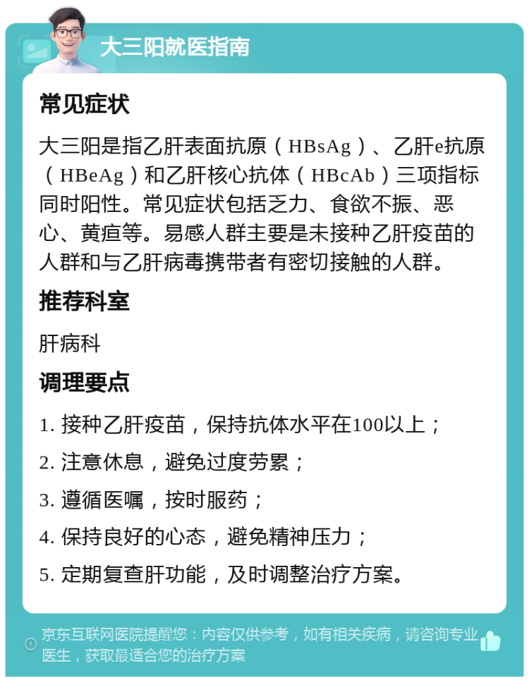 大三阳就医指南 常见症状 大三阳是指乙肝表面抗原（HBsAg）、乙肝e抗原（HBeAg）和乙肝核心抗体（HBcAb）三项指标同时阳性。常见症状包括乏力、食欲不振、恶心、黄疸等。易感人群主要是未接种乙肝疫苗的人群和与乙肝病毒携带者有密切接触的人群。 推荐科室 肝病科 调理要点 1. 接种乙肝疫苗，保持抗体水平在100以上； 2. 注意休息，避免过度劳累； 3. 遵循医嘱，按时服药； 4. 保持良好的心态，避免精神压力； 5. 定期复查肝功能，及时调整治疗方案。