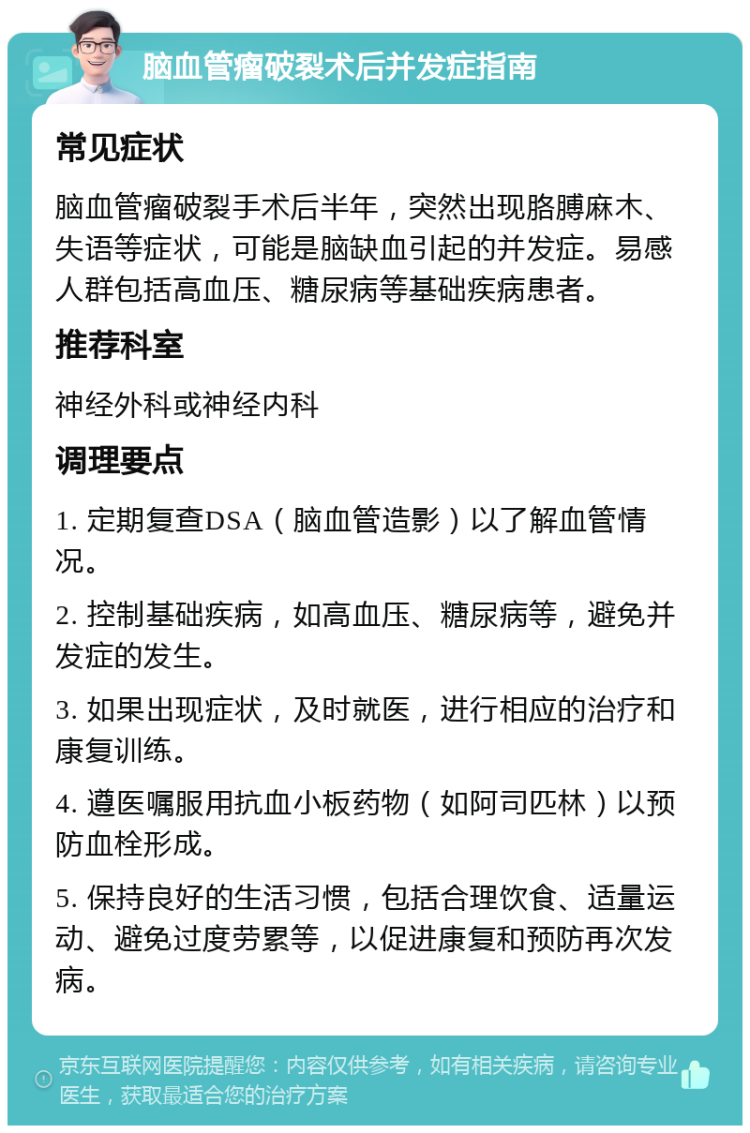 脑血管瘤破裂术后并发症指南 常见症状 脑血管瘤破裂手术后半年，突然出现胳膊麻木、失语等症状，可能是脑缺血引起的并发症。易感人群包括高血压、糖尿病等基础疾病患者。 推荐科室 神经外科或神经内科 调理要点 1. 定期复查DSA（脑血管造影）以了解血管情况。 2. 控制基础疾病，如高血压、糖尿病等，避免并发症的发生。 3. 如果出现症状，及时就医，进行相应的治疗和康复训练。 4. 遵医嘱服用抗血小板药物（如阿司匹林）以预防血栓形成。 5. 保持良好的生活习惯，包括合理饮食、适量运动、避免过度劳累等，以促进康复和预防再次发病。